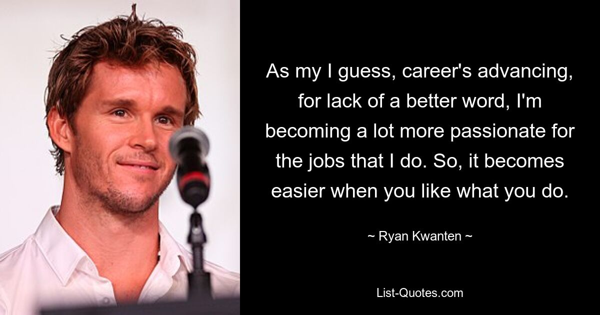 As my I guess, career's advancing, for lack of a better word, I'm becoming a lot more passionate for the jobs that I do. So, it becomes easier when you like what you do. — © Ryan Kwanten