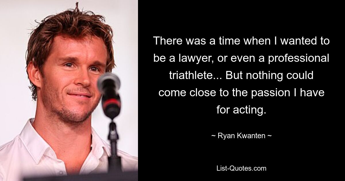 There was a time when I wanted to be a lawyer, or even a professional triathlete... But nothing could come close to the passion I have for acting. — © Ryan Kwanten