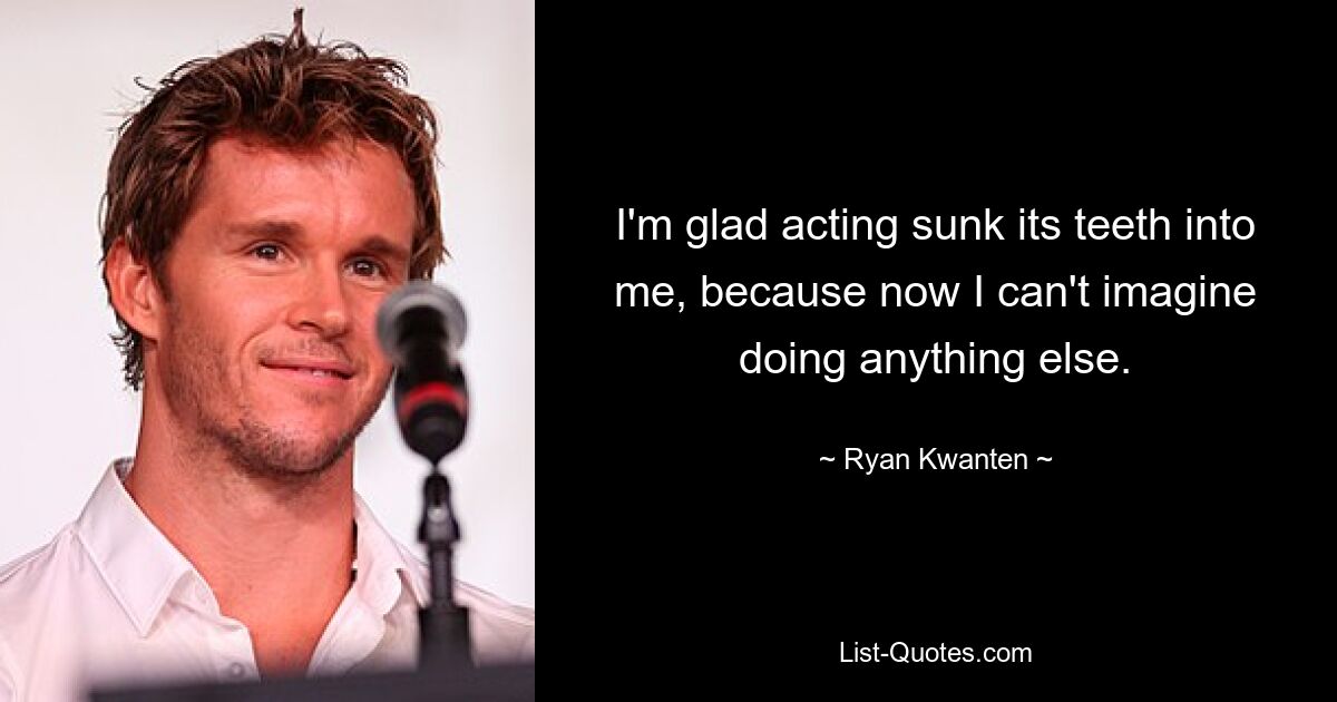 I'm glad acting sunk its teeth into me, because now I can't imagine doing anything else. — © Ryan Kwanten