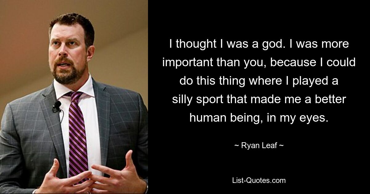 I thought I was a god. I was more important than you, because I could do this thing where I played a silly sport that made me a better human being, in my eyes. — © Ryan Leaf