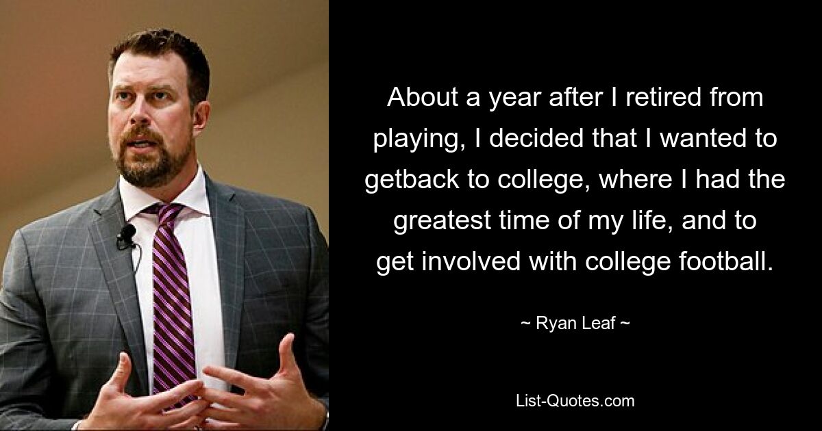 About a year after I retired from playing, I decided that I wanted to getback to college, where I had the greatest time of my life, and to get involved with college football. — © Ryan Leaf