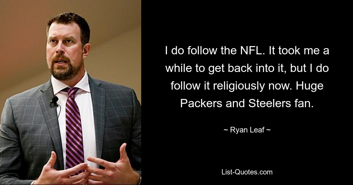 I do follow the NFL. It took me a while to get back into it, but I do follow it religiously now. Huge Packers and Steelers fan. — © Ryan Leaf