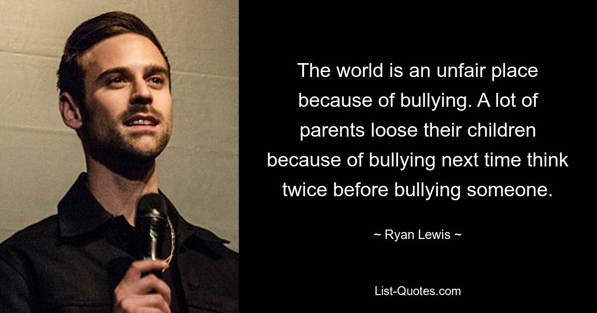 The world is an unfair place because of bullying. A lot of parents loose their children because of bullying next time think twice before bullying someone. — © Ryan Lewis