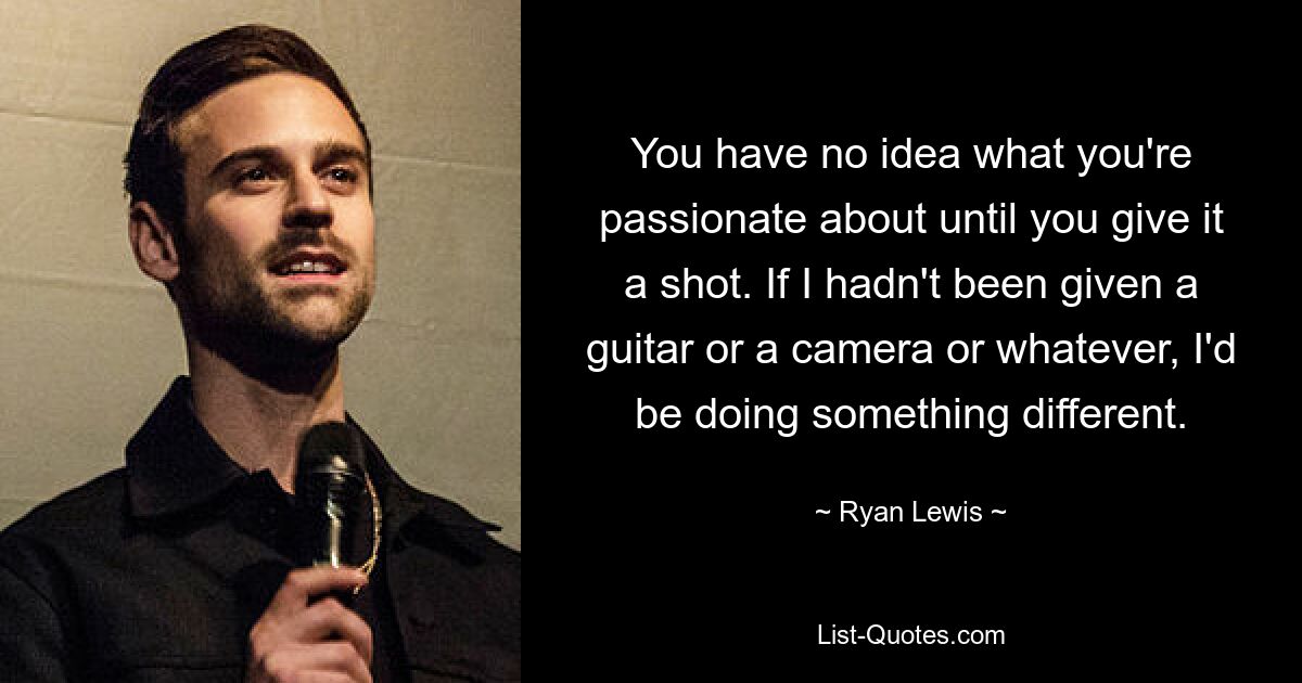 You have no idea what you're passionate about until you give it a shot. If I hadn't been given a guitar or a camera or whatever, I'd be doing something different. — © Ryan Lewis