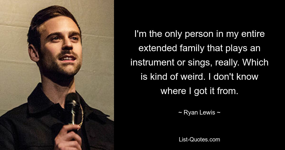 I'm the only person in my entire extended family that plays an instrument or sings, really. Which is kind of weird. I don't know where I got it from. — © Ryan Lewis