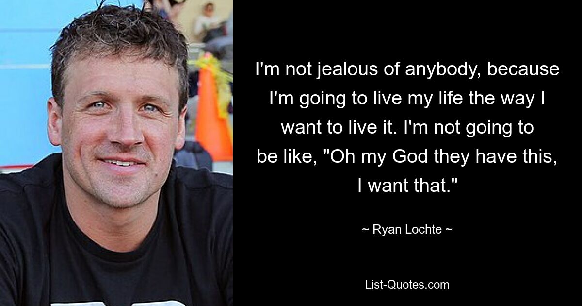 I'm not jealous of anybody, because I'm going to live my life the way I want to live it. I'm not going to be like, "Oh my God they have this, I want that." — © Ryan Lochte