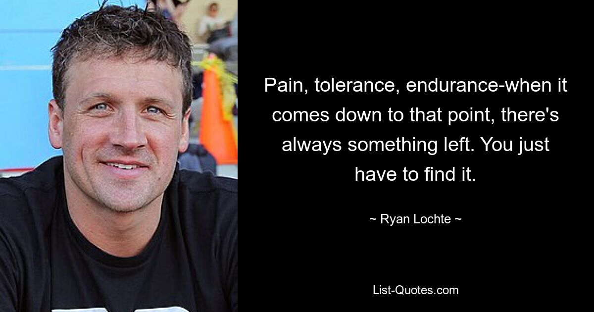 Pain, tolerance, endurance-when it comes down to that point, there's always something left. You just have to find it. — © Ryan Lochte