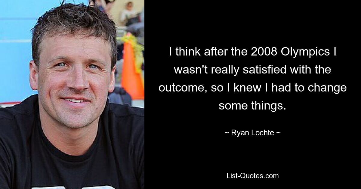 I think after the 2008 Olympics I wasn't really satisfied with the outcome, so I knew I had to change some things. — © Ryan Lochte