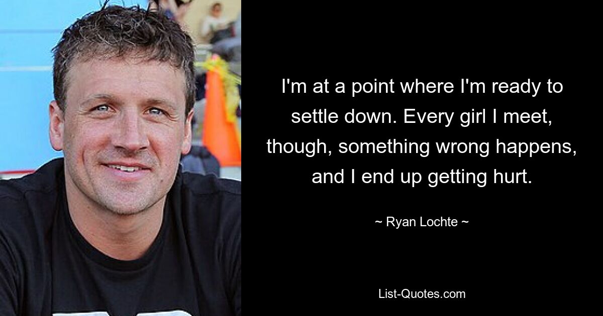 I'm at a point where I'm ready to settle down. Every girl I meet, though, something wrong happens, and I end up getting hurt. — © Ryan Lochte