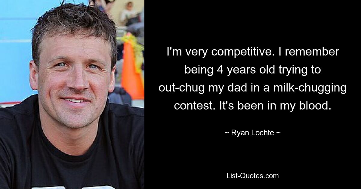 I'm very competitive. I remember being 4 years old trying to out-chug my dad in a milk-chugging contest. It's been in my blood. — © Ryan Lochte