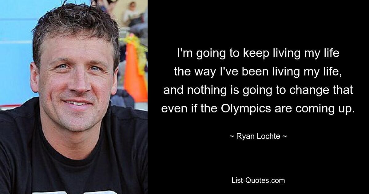 I'm going to keep living my life the way I've been living my life, and nothing is going to change that even if the Olympics are coming up. — © Ryan Lochte