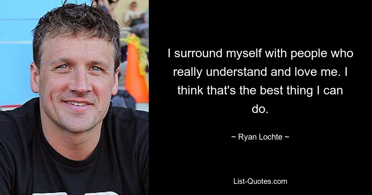 I surround myself with people who really understand and love me. I think that's the best thing I can do. — © Ryan Lochte