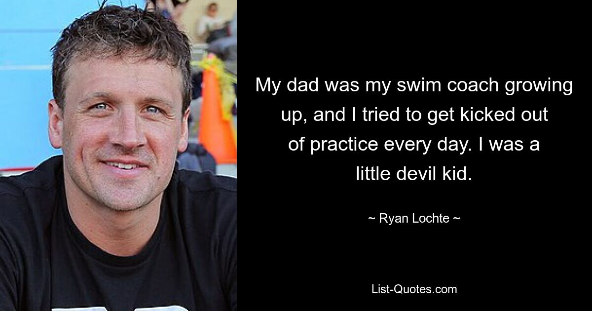 My dad was my swim coach growing up, and I tried to get kicked out of practice every day. I was a little devil kid. — © Ryan Lochte