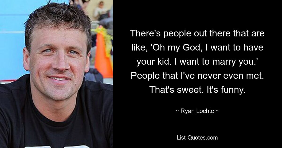 There's people out there that are like, 'Oh my God, I want to have your kid. I want to marry you.' People that I've never even met. That's sweet. It's funny. — © Ryan Lochte