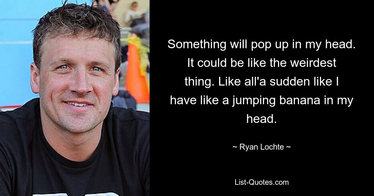 Something will pop up in my head. It could be like the weirdest thing. Like all'a sudden like I have like a jumping banana in my head. — © Ryan Lochte