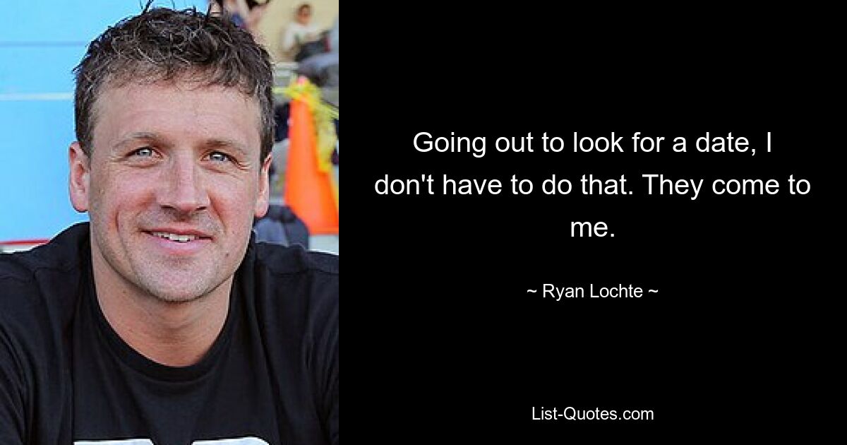 Going out to look for a date, I don't have to do that. They come to me. — © Ryan Lochte