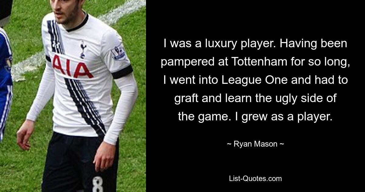 I was a luxury player. Having been pampered at Tottenham for so long, I went into League One and had to graft and learn the ugly side of the game. I grew as a player. — © Ryan Mason