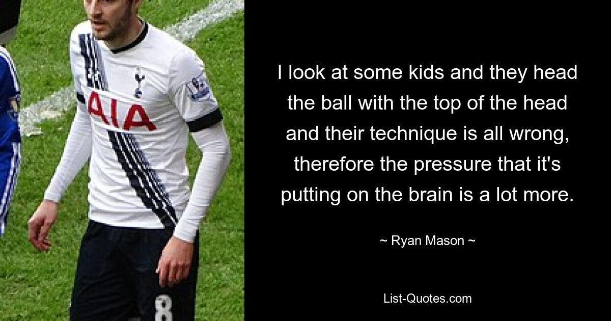 I look at some kids and they head the ball with the top of the head and their technique is all wrong, therefore the pressure that it's putting on the brain is a lot more. — © Ryan Mason