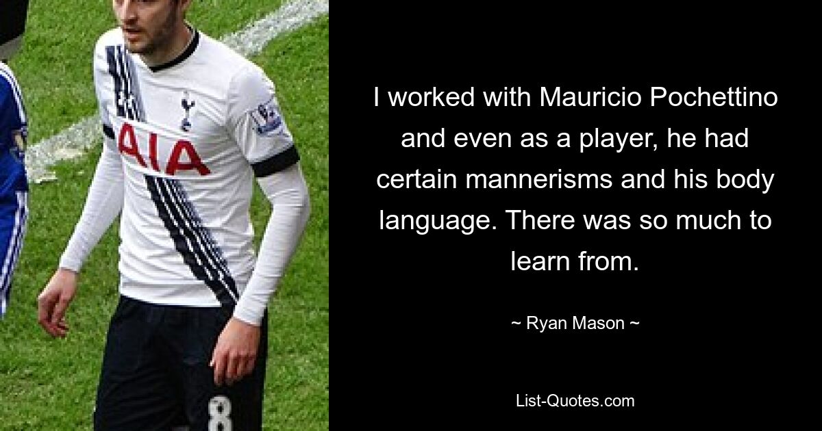 I worked with Mauricio Pochettino and even as a player, he had certain mannerisms and his body language. There was so much to learn from. — © Ryan Mason