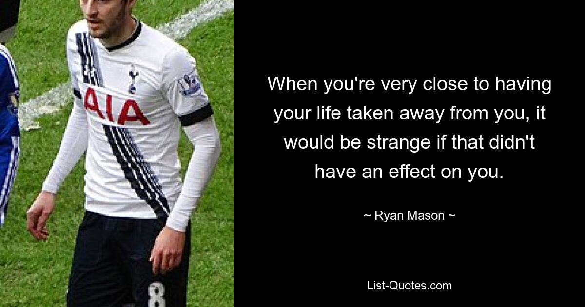 When you're very close to having your life taken away from you, it would be strange if that didn't have an effect on you. — © Ryan Mason