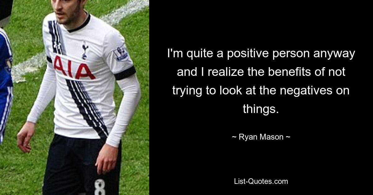 I'm quite a positive person anyway and I realize the benefits of not trying to look at the negatives on things. — © Ryan Mason