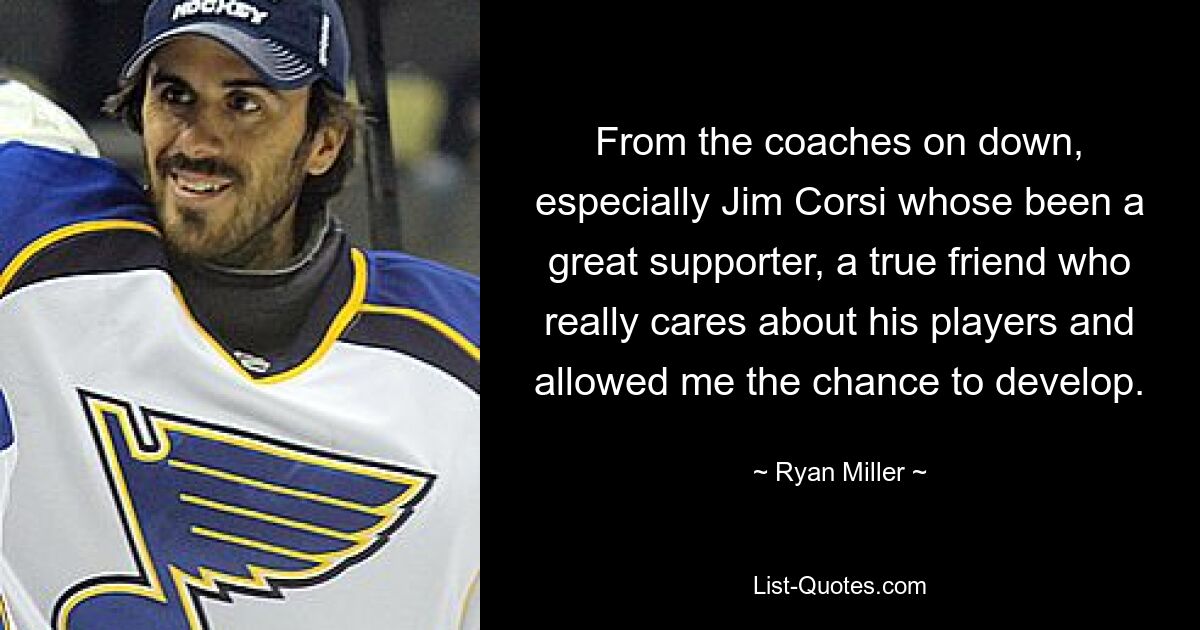 From the coaches on down, especially Jim Corsi whose been a great supporter, a true friend who really cares about his players and allowed me the chance to develop. — © Ryan Miller