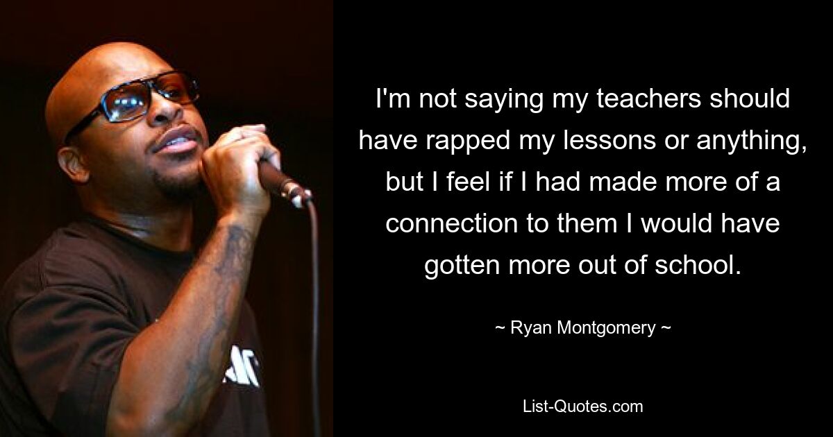 I'm not saying my teachers should have rapped my lessons or anything, but I feel if I had made more of a connection to them I would have gotten more out of school. — © Ryan Montgomery