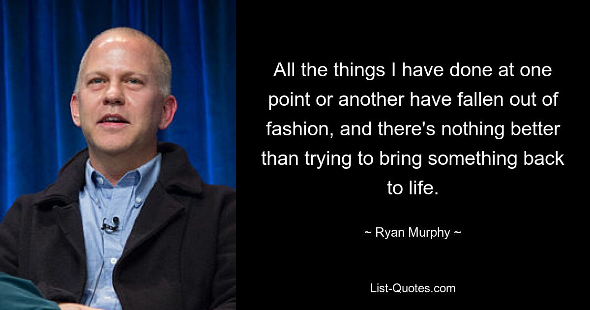 All the things I have done at one point or another have fallen out of fashion, and there's nothing better than trying to bring something back to life. — © Ryan Murphy