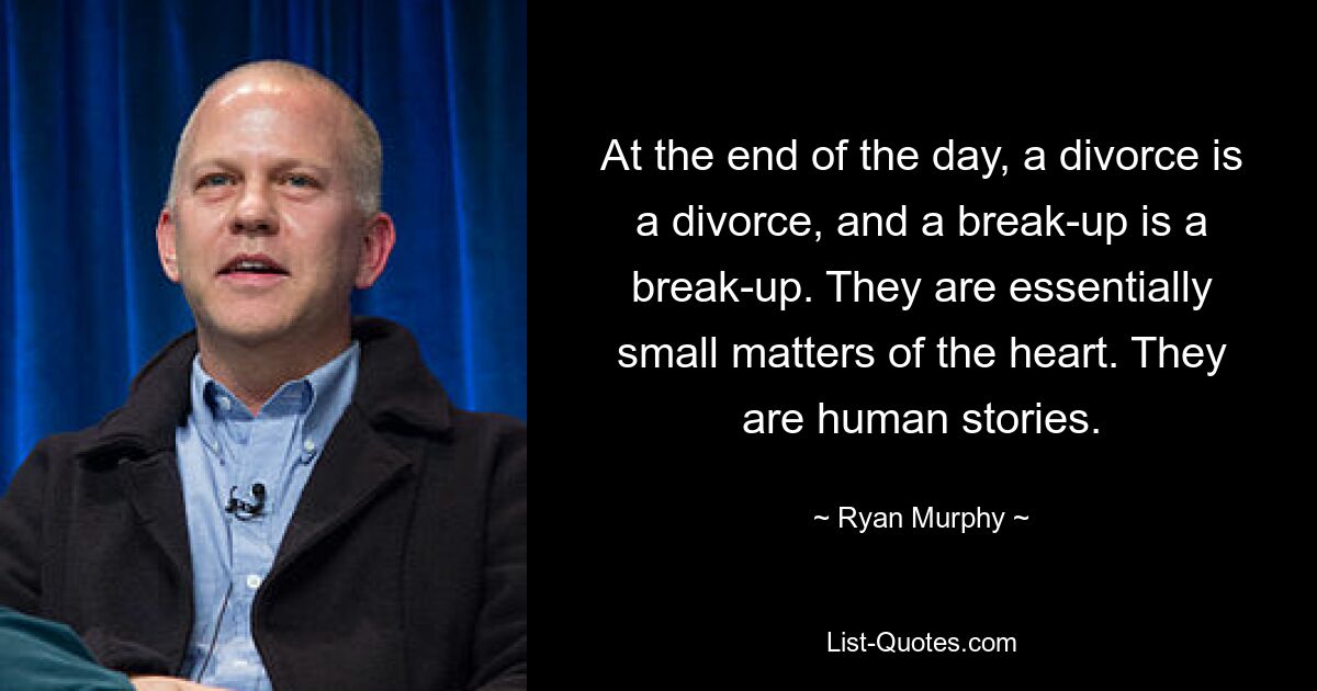 At the end of the day, a divorce is a divorce, and a break-up is a break-up. They are essentially small matters of the heart. They are human stories. — © Ryan Murphy