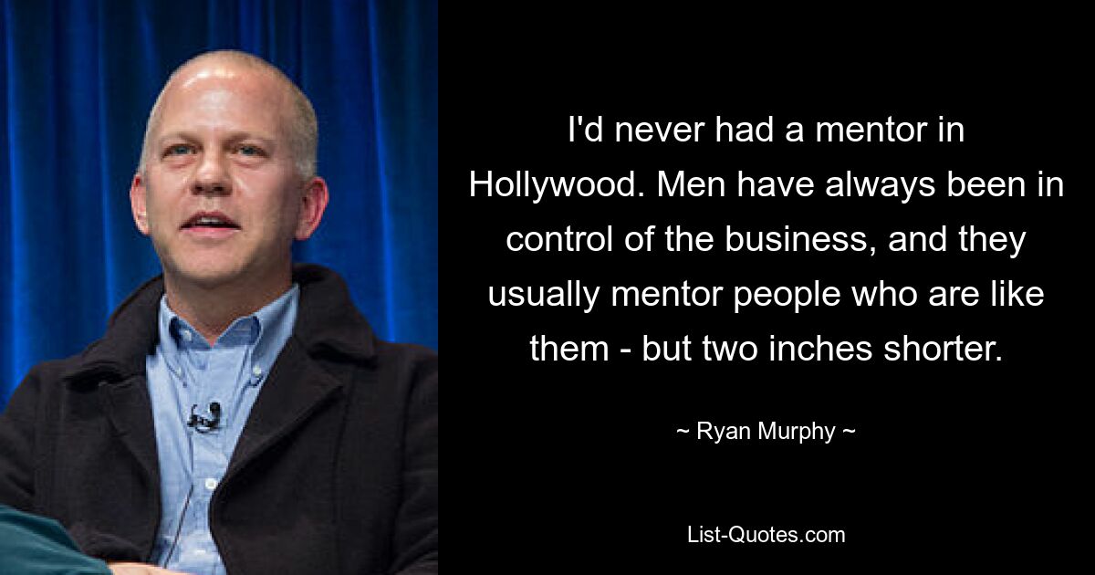 I'd never had a mentor in Hollywood. Men have always been in control of the business, and they usually mentor people who are like them - but two inches shorter. — © Ryan Murphy