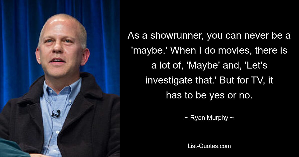 As a showrunner, you can never be a 'maybe.' When I do movies, there is a lot of, 'Maybe' and, 'Let's investigate that.' But for TV, it has to be yes or no. — © Ryan Murphy