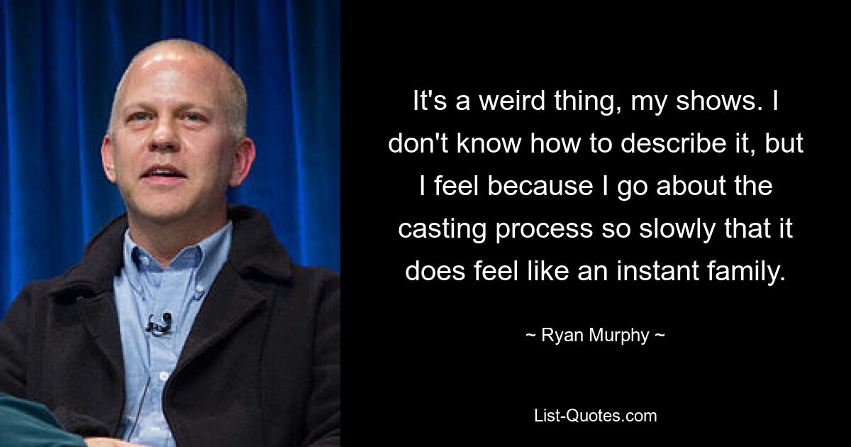 It's a weird thing, my shows. I don't know how to describe it, but I feel because I go about the casting process so slowly that it does feel like an instant family. — © Ryan Murphy