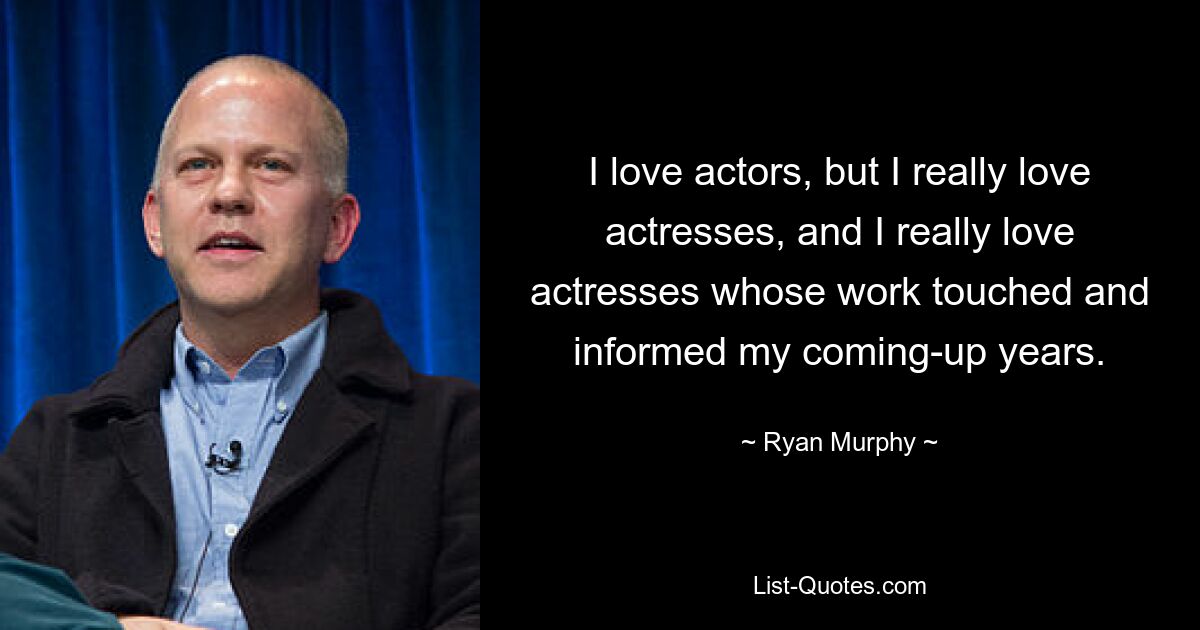 I love actors, but I really love actresses, and I really love actresses whose work touched and informed my coming-up years. — © Ryan Murphy