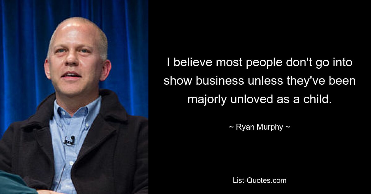 I believe most people don't go into show business unless they've been majorly unloved as a child. — © Ryan Murphy