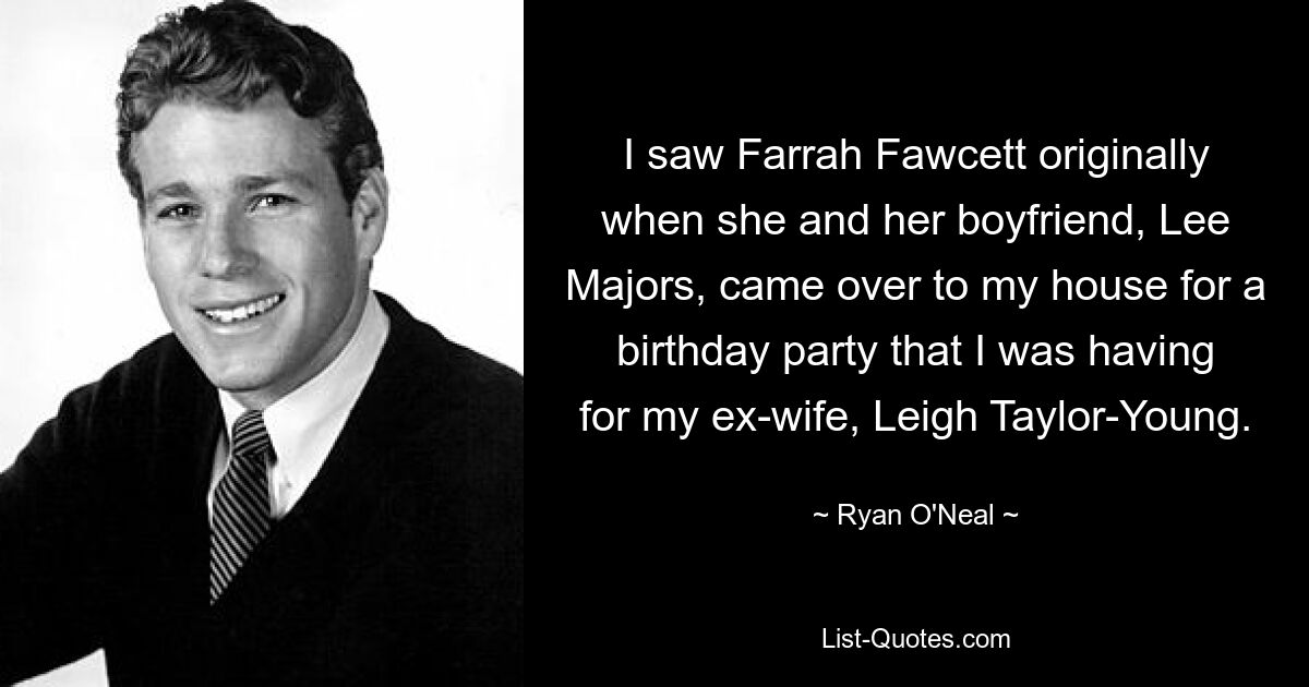 I saw Farrah Fawcett originally when she and her boyfriend, Lee Majors, came over to my house for a birthday party that I was having for my ex-wife, Leigh Taylor-Young. — © Ryan O'Neal