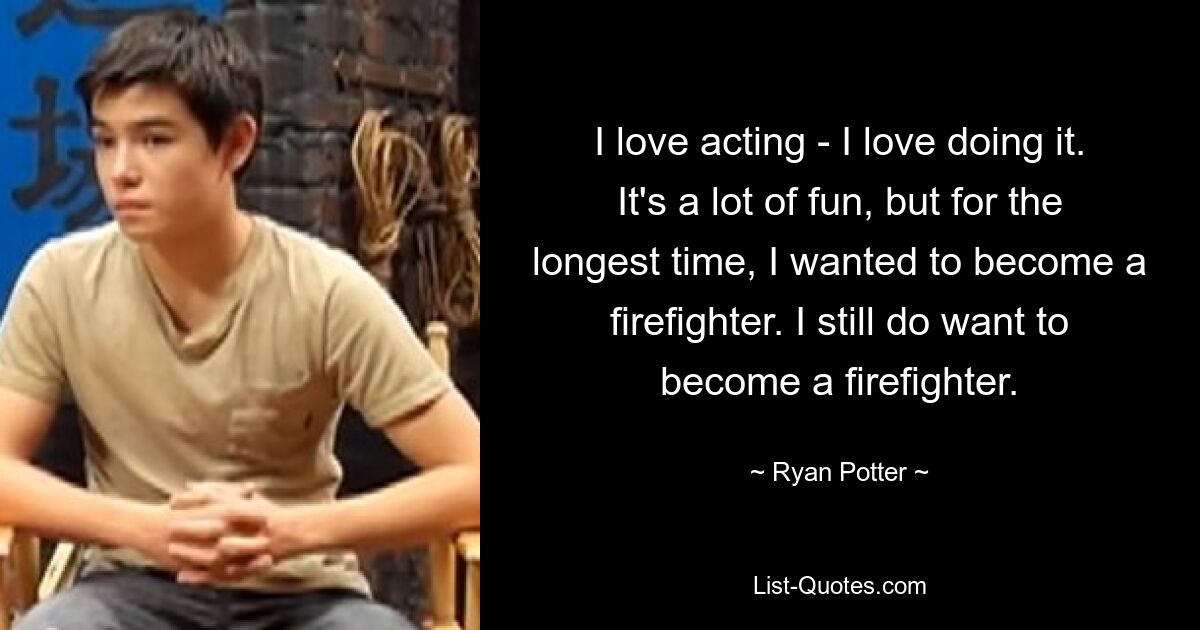 I love acting - I love doing it. It's a lot of fun, but for the longest time, I wanted to become a firefighter. I still do want to become a firefighter. — © Ryan Potter