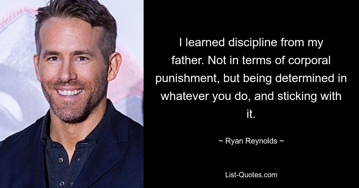 I learned discipline from my father. Not in terms of corporal punishment, but being determined in whatever you do, and sticking with it. — © Ryan Reynolds