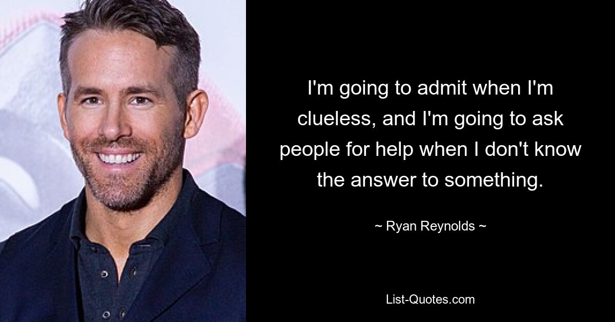 I'm going to admit when I'm clueless, and I'm going to ask people for help when I don't know the answer to something. — © Ryan Reynolds