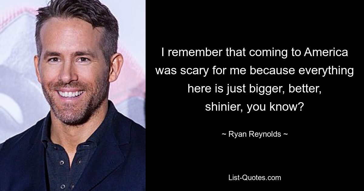 I remember that coming to America was scary for me because everything here is just bigger, better, shinier, you know? — © Ryan Reynolds