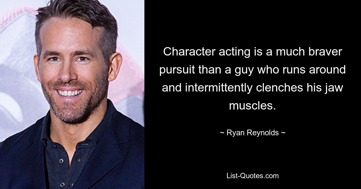 Character acting is a much braver pursuit than a guy who runs around and intermittently clenches his jaw muscles. — © Ryan Reynolds