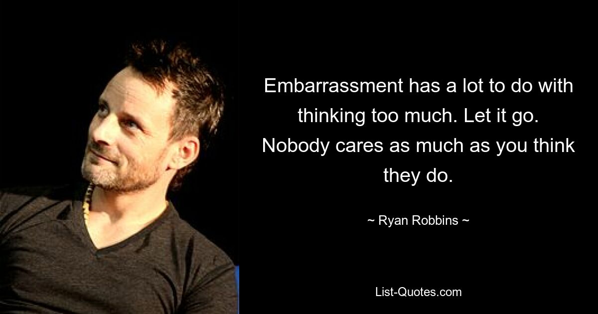 Embarrassment has a lot to do with thinking too much. Let it go. Nobody cares as much as you think they do. — © Ryan Robbins