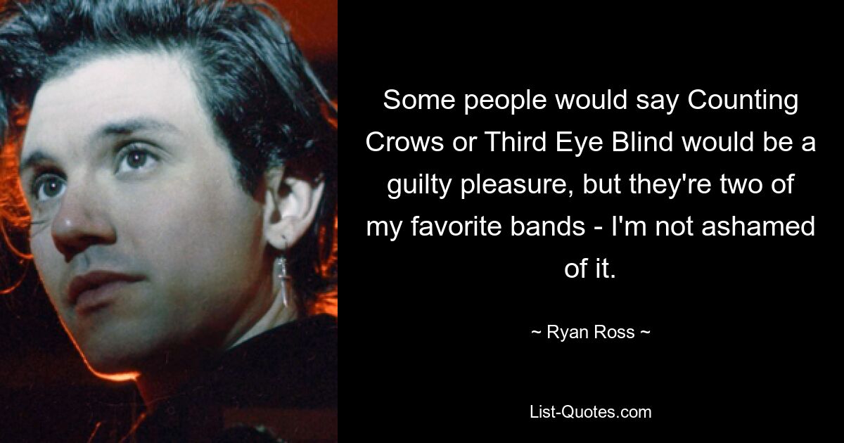 Some people would say Counting Crows or Third Eye Blind would be a guilty pleasure, but they're two of my favorite bands - I'm not ashamed of it. — © Ryan Ross