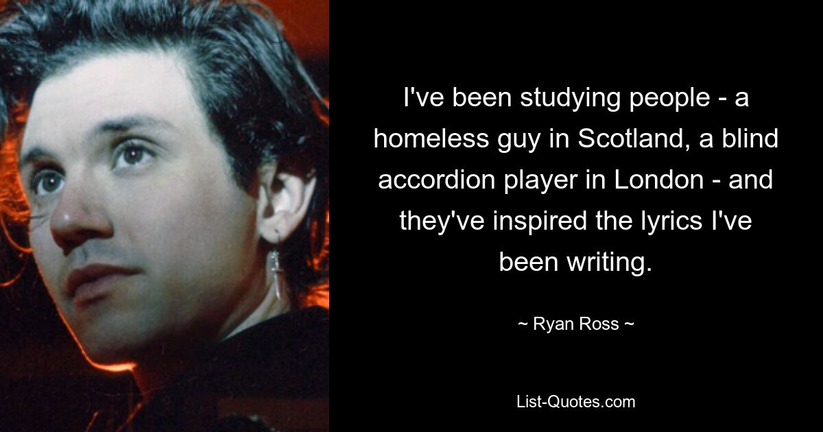 I've been studying people - a homeless guy in Scotland, a blind accordion player in London - and they've inspired the lyrics I've been writing. — © Ryan Ross