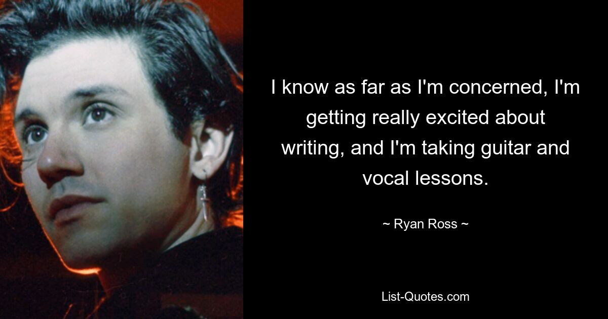 I know as far as I'm concerned, I'm getting really excited about writing, and I'm taking guitar and vocal lessons. — © Ryan Ross