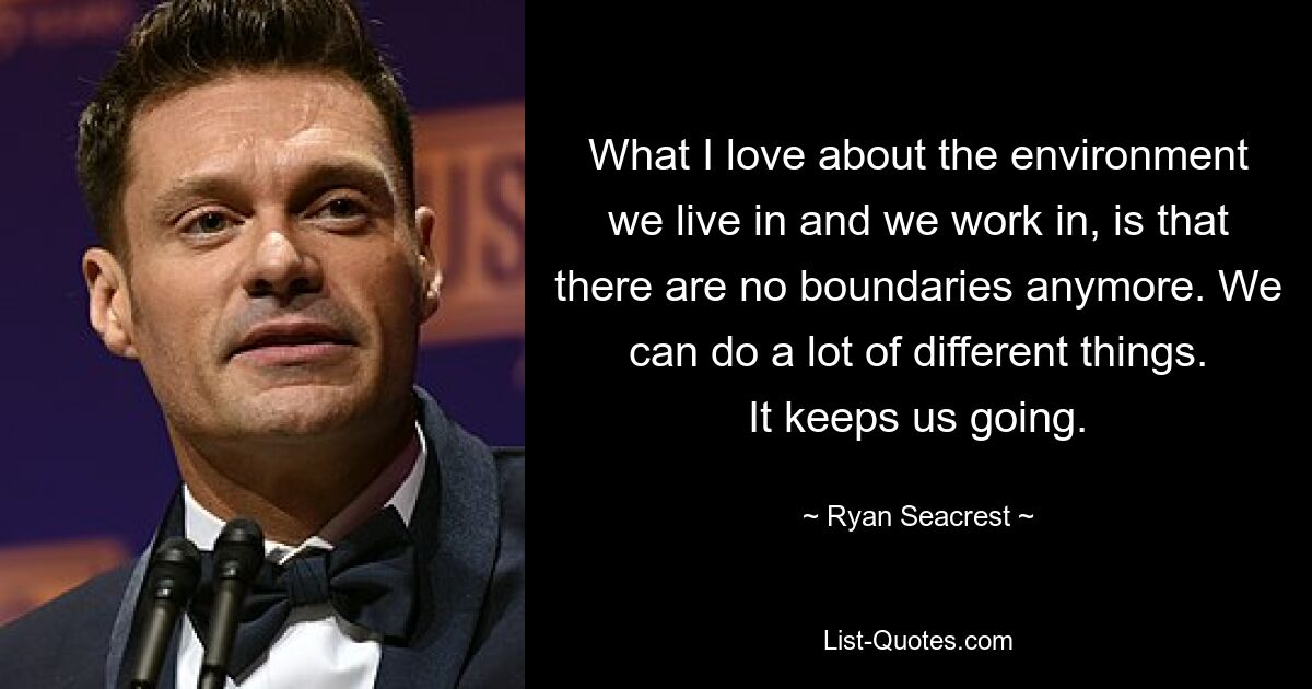 What I love about the environment we live in and we work in, is that there are no boundaries anymore. We can do a lot of different things. It keeps us going. — © Ryan Seacrest