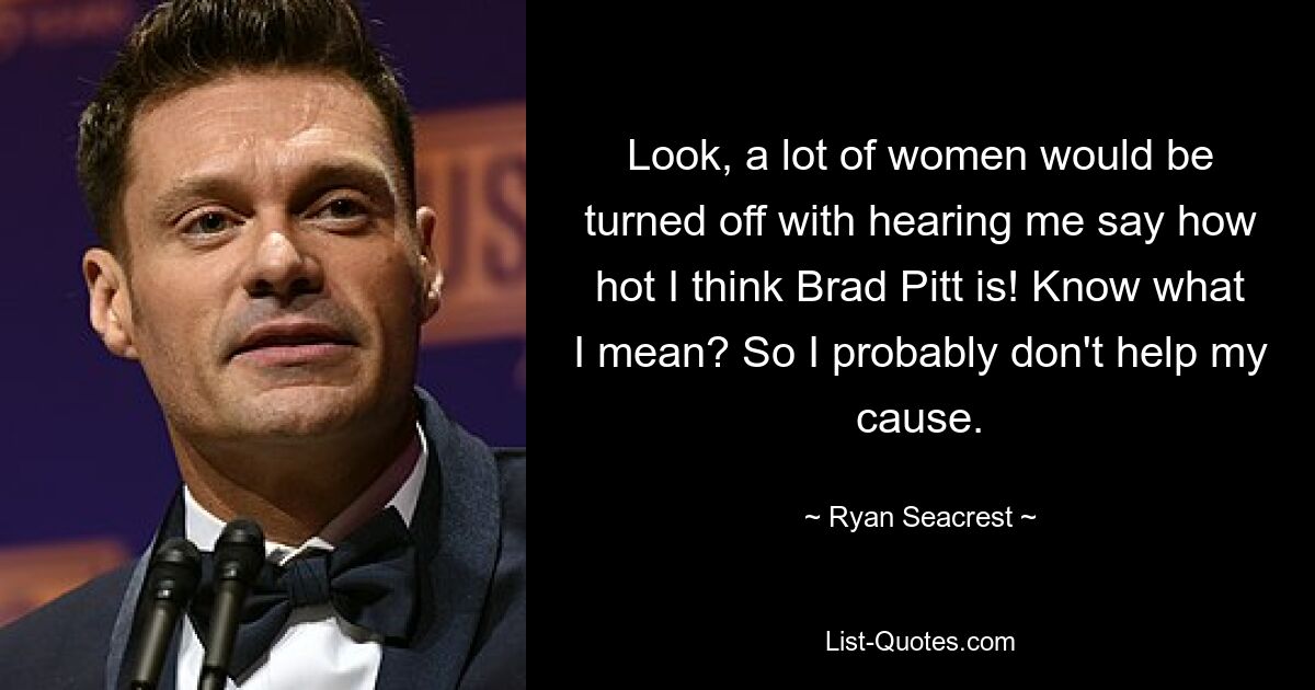 Look, a lot of women would be turned off with hearing me say how hot I think Brad Pitt is! Know what I mean? So I probably don't help my cause. — © Ryan Seacrest