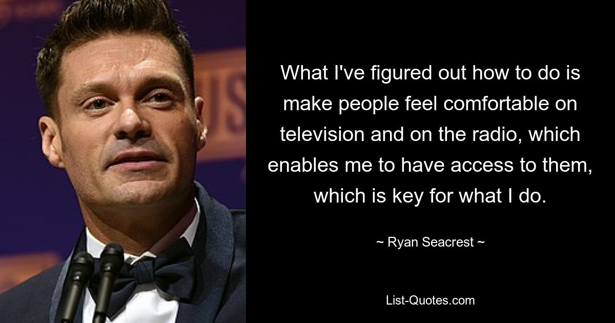 What I've figured out how to do is make people feel comfortable on television and on the radio, which enables me to have access to them, which is key for what I do. — © Ryan Seacrest