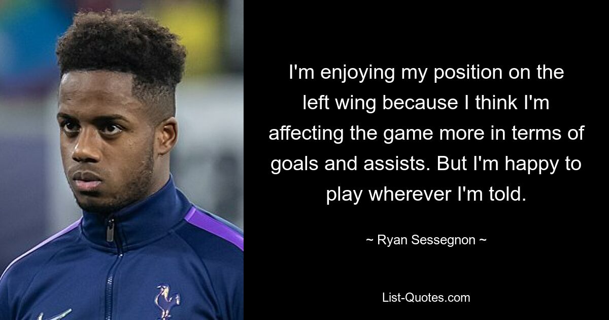 I'm enjoying my position on the left wing because I think I'm affecting the game more in terms of goals and assists. But I'm happy to play wherever I'm told. — © Ryan Sessegnon