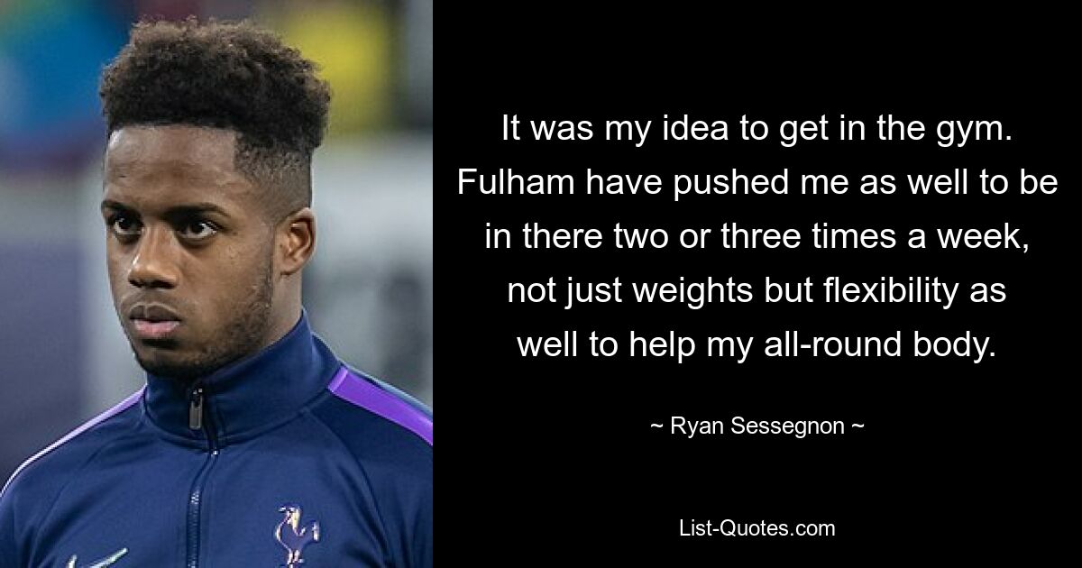 It was my idea to get in the gym. Fulham have pushed me as well to be in there two or three times a week, not just weights but flexibility as well to help my all-round body. — © Ryan Sessegnon