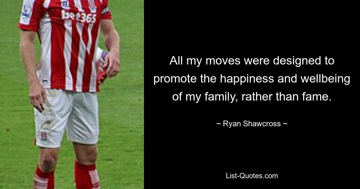 All my moves were designed to promote the happiness and wellbeing of my family, rather than fame. — © Ryan Shawcross